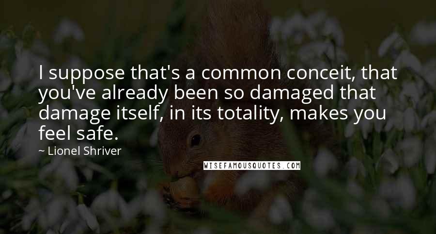 Lionel Shriver Quotes: I suppose that's a common conceit, that you've already been so damaged that damage itself, in its totality, makes you feel safe.