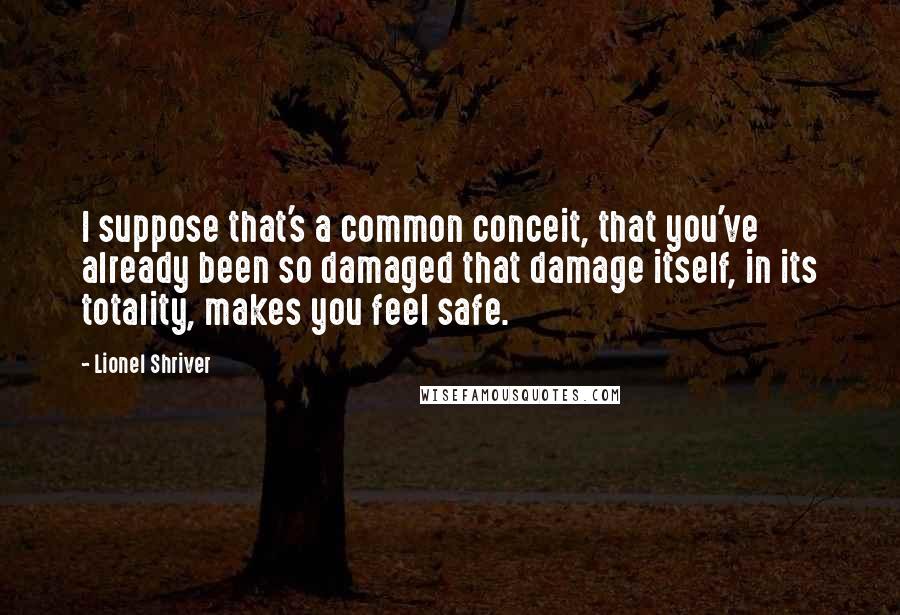 Lionel Shriver Quotes: I suppose that's a common conceit, that you've already been so damaged that damage itself, in its totality, makes you feel safe.