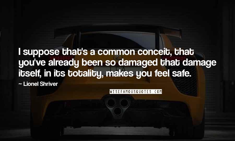 Lionel Shriver Quotes: I suppose that's a common conceit, that you've already been so damaged that damage itself, in its totality, makes you feel safe.