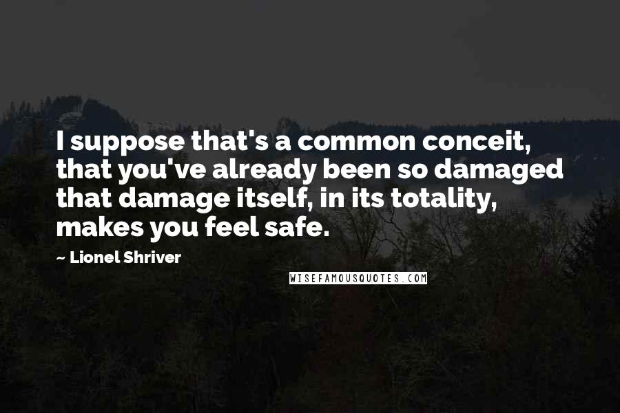 Lionel Shriver Quotes: I suppose that's a common conceit, that you've already been so damaged that damage itself, in its totality, makes you feel safe.