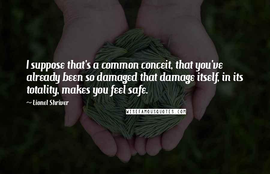 Lionel Shriver Quotes: I suppose that's a common conceit, that you've already been so damaged that damage itself, in its totality, makes you feel safe.