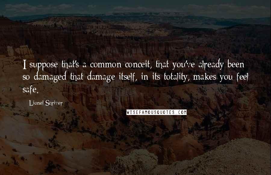 Lionel Shriver Quotes: I suppose that's a common conceit, that you've already been so damaged that damage itself, in its totality, makes you feel safe.