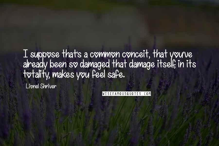 Lionel Shriver Quotes: I suppose that's a common conceit, that you've already been so damaged that damage itself, in its totality, makes you feel safe.