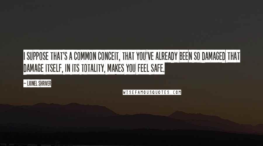 Lionel Shriver Quotes: I suppose that's a common conceit, that you've already been so damaged that damage itself, in its totality, makes you feel safe.