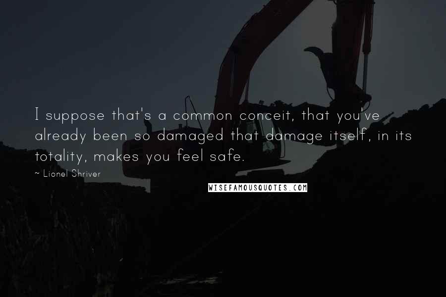 Lionel Shriver Quotes: I suppose that's a common conceit, that you've already been so damaged that damage itself, in its totality, makes you feel safe.