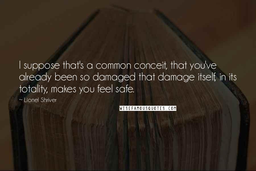 Lionel Shriver Quotes: I suppose that's a common conceit, that you've already been so damaged that damage itself, in its totality, makes you feel safe.