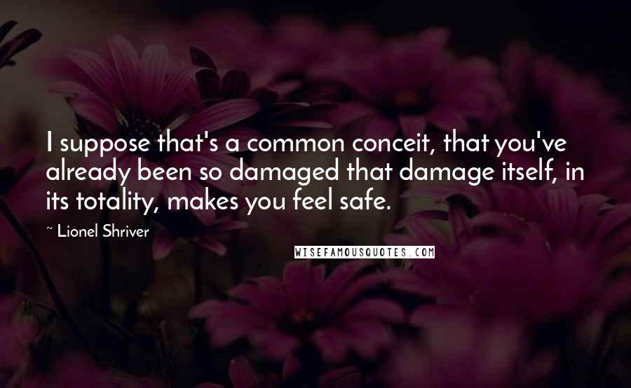Lionel Shriver Quotes: I suppose that's a common conceit, that you've already been so damaged that damage itself, in its totality, makes you feel safe.