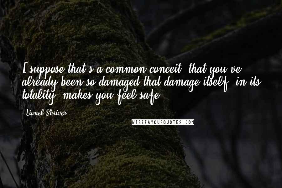 Lionel Shriver Quotes: I suppose that's a common conceit, that you've already been so damaged that damage itself, in its totality, makes you feel safe.