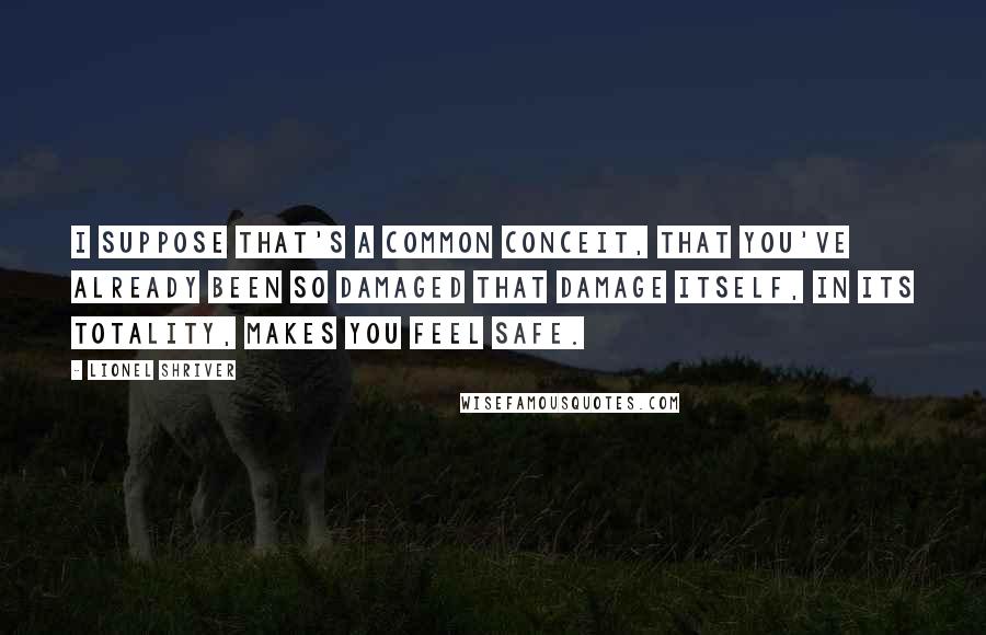 Lionel Shriver Quotes: I suppose that's a common conceit, that you've already been so damaged that damage itself, in its totality, makes you feel safe.