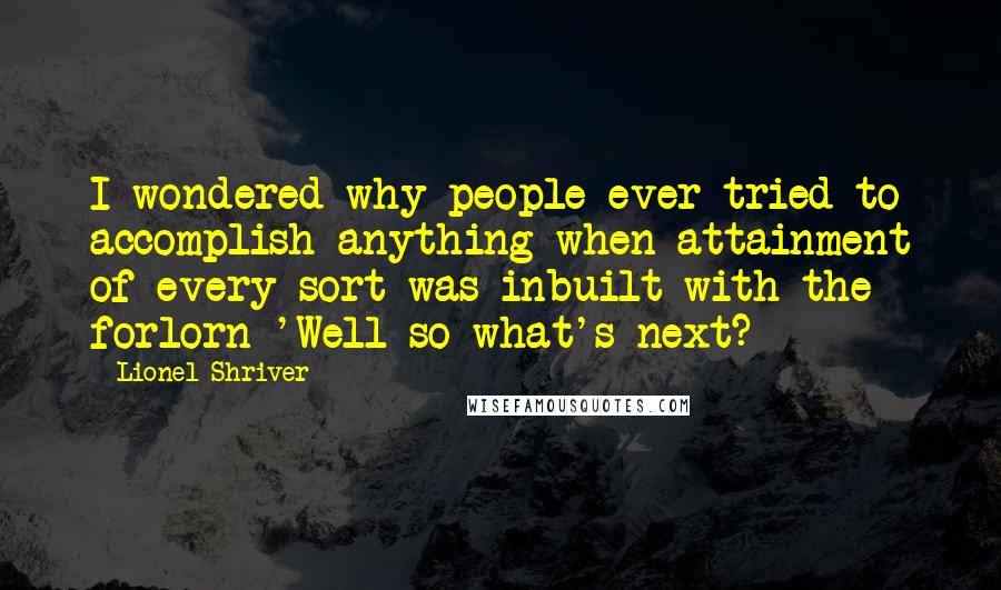 Lionel Shriver Quotes: I wondered why people ever tried to accomplish anything when attainment of every sort was inbuilt with the forlorn 'Well so what's next?