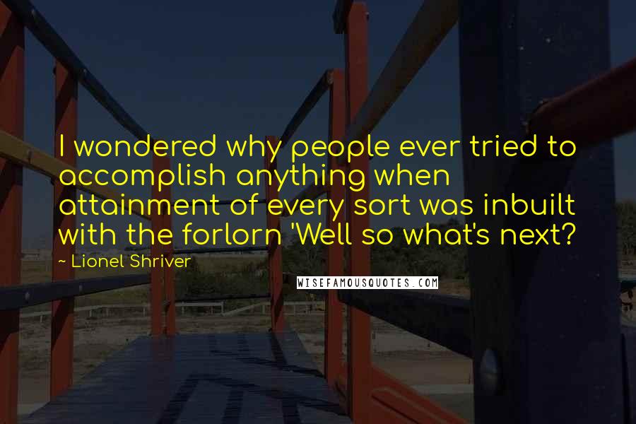 Lionel Shriver Quotes: I wondered why people ever tried to accomplish anything when attainment of every sort was inbuilt with the forlorn 'Well so what's next?