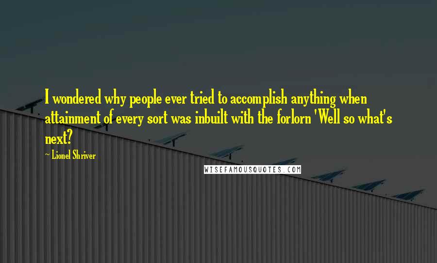 Lionel Shriver Quotes: I wondered why people ever tried to accomplish anything when attainment of every sort was inbuilt with the forlorn 'Well so what's next?