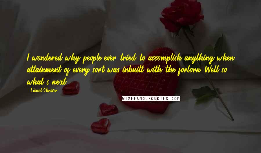 Lionel Shriver Quotes: I wondered why people ever tried to accomplish anything when attainment of every sort was inbuilt with the forlorn 'Well so what's next?