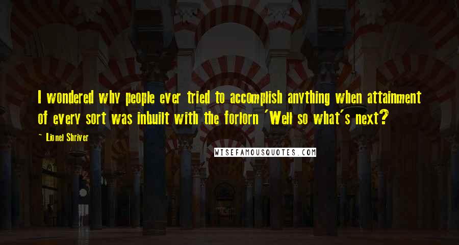 Lionel Shriver Quotes: I wondered why people ever tried to accomplish anything when attainment of every sort was inbuilt with the forlorn 'Well so what's next?