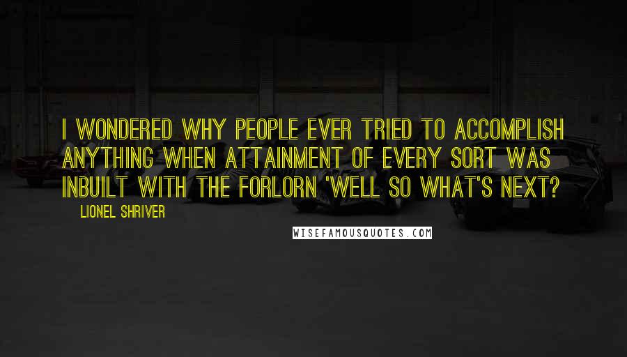 Lionel Shriver Quotes: I wondered why people ever tried to accomplish anything when attainment of every sort was inbuilt with the forlorn 'Well so what's next?