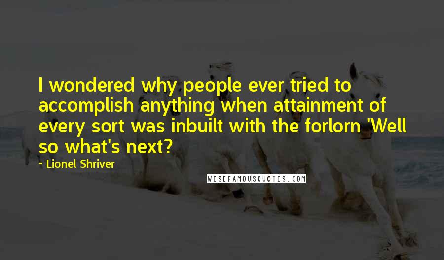 Lionel Shriver Quotes: I wondered why people ever tried to accomplish anything when attainment of every sort was inbuilt with the forlorn 'Well so what's next?