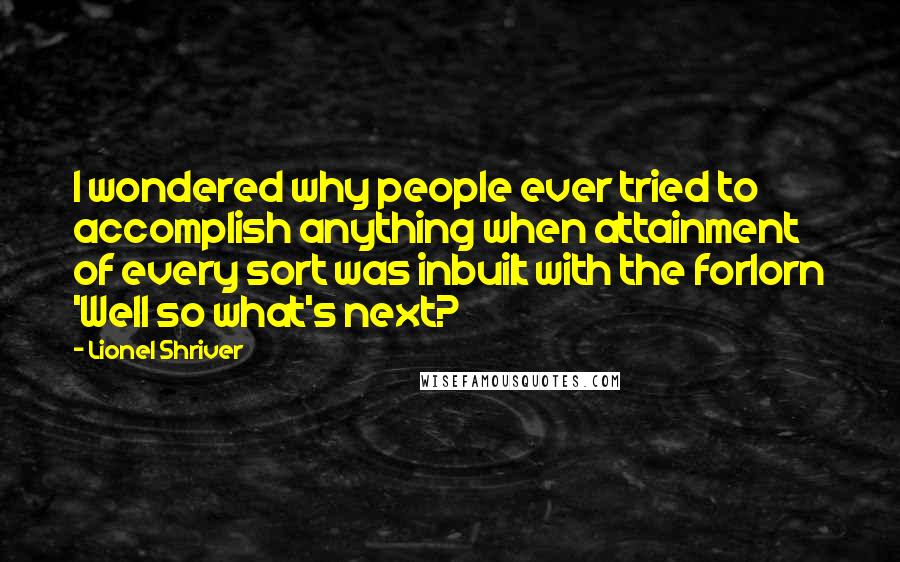 Lionel Shriver Quotes: I wondered why people ever tried to accomplish anything when attainment of every sort was inbuilt with the forlorn 'Well so what's next?