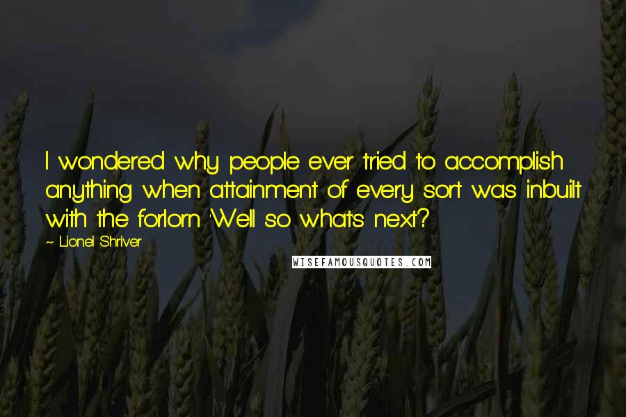 Lionel Shriver Quotes: I wondered why people ever tried to accomplish anything when attainment of every sort was inbuilt with the forlorn 'Well so what's next?