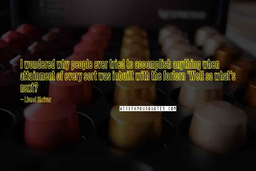 Lionel Shriver Quotes: I wondered why people ever tried to accomplish anything when attainment of every sort was inbuilt with the forlorn 'Well so what's next?