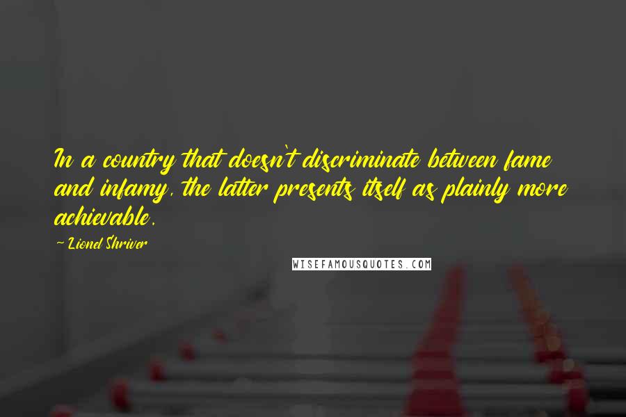 Lionel Shriver Quotes: In a country that doesn't discriminate between fame and infamy, the latter presents itself as plainly more achievable.