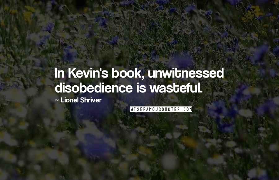 Lionel Shriver Quotes: In Kevin's book, unwitnessed disobedience is wasteful.