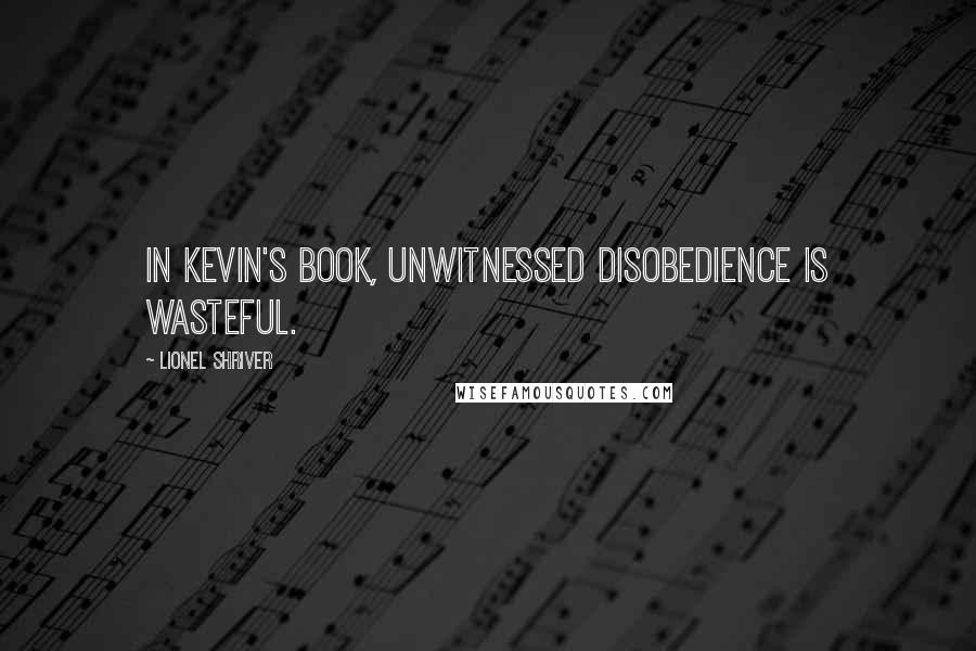 Lionel Shriver Quotes: In Kevin's book, unwitnessed disobedience is wasteful.