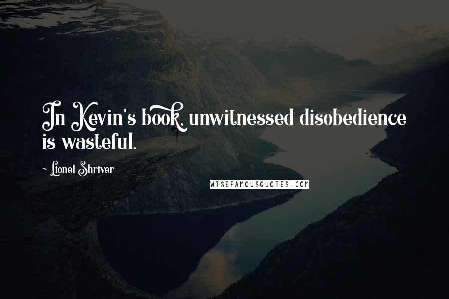 Lionel Shriver Quotes: In Kevin's book, unwitnessed disobedience is wasteful.