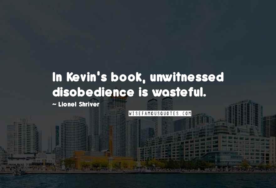 Lionel Shriver Quotes: In Kevin's book, unwitnessed disobedience is wasteful.