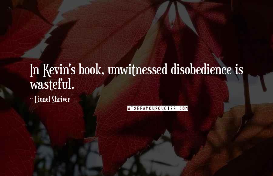 Lionel Shriver Quotes: In Kevin's book, unwitnessed disobedience is wasteful.