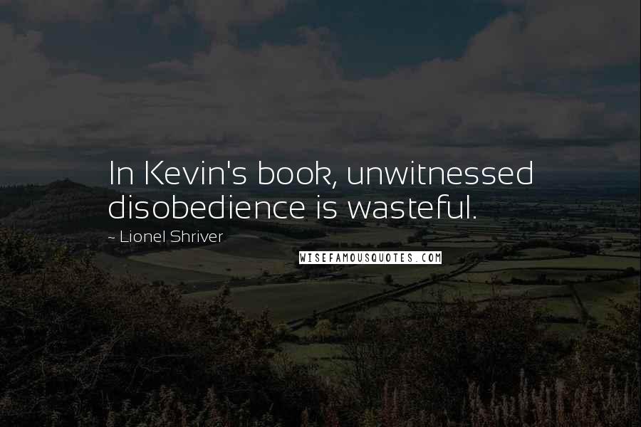 Lionel Shriver Quotes: In Kevin's book, unwitnessed disobedience is wasteful.