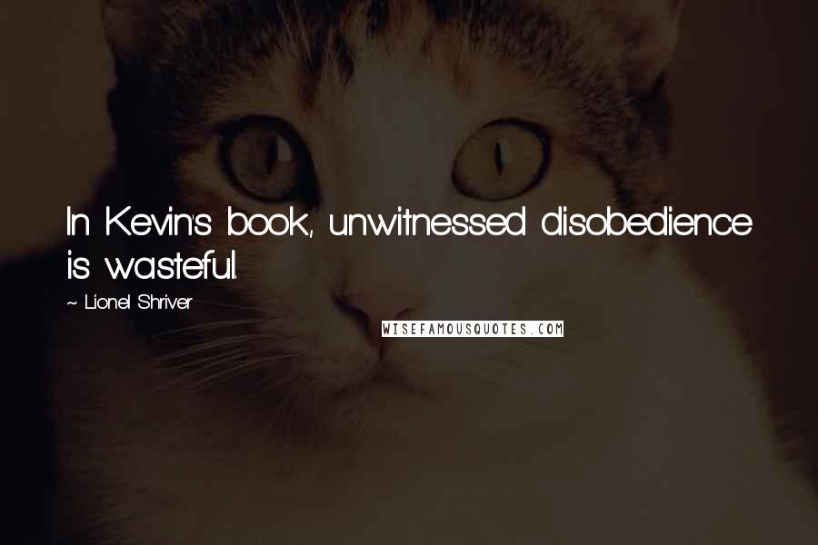 Lionel Shriver Quotes: In Kevin's book, unwitnessed disobedience is wasteful.