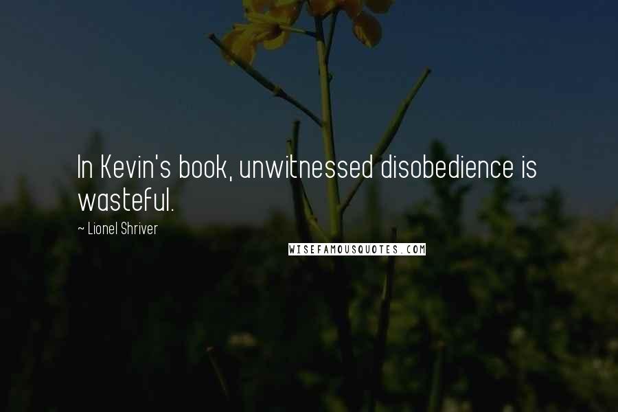 Lionel Shriver Quotes: In Kevin's book, unwitnessed disobedience is wasteful.