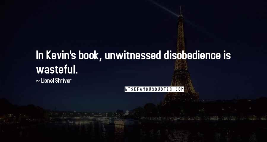 Lionel Shriver Quotes: In Kevin's book, unwitnessed disobedience is wasteful.