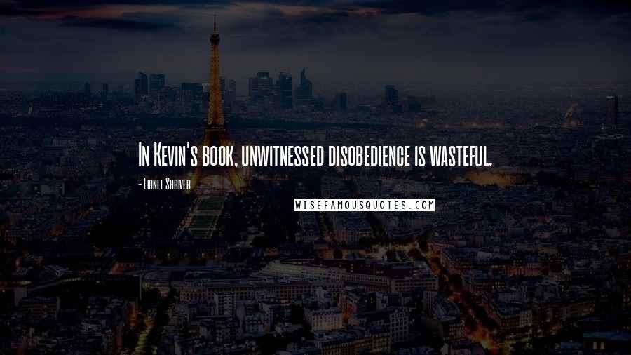 Lionel Shriver Quotes: In Kevin's book, unwitnessed disobedience is wasteful.