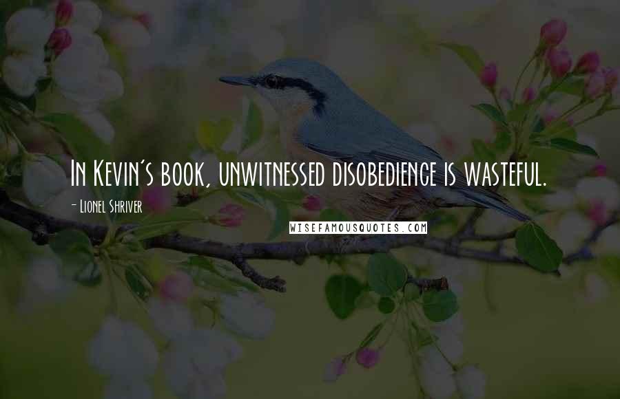 Lionel Shriver Quotes: In Kevin's book, unwitnessed disobedience is wasteful.