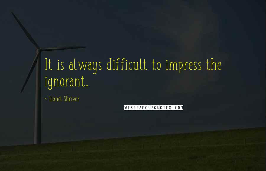 Lionel Shriver Quotes: It is always difficult to impress the ignorant.