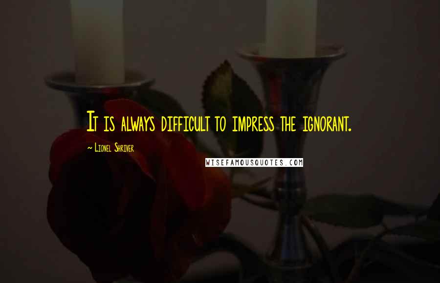 Lionel Shriver Quotes: It is always difficult to impress the ignorant.