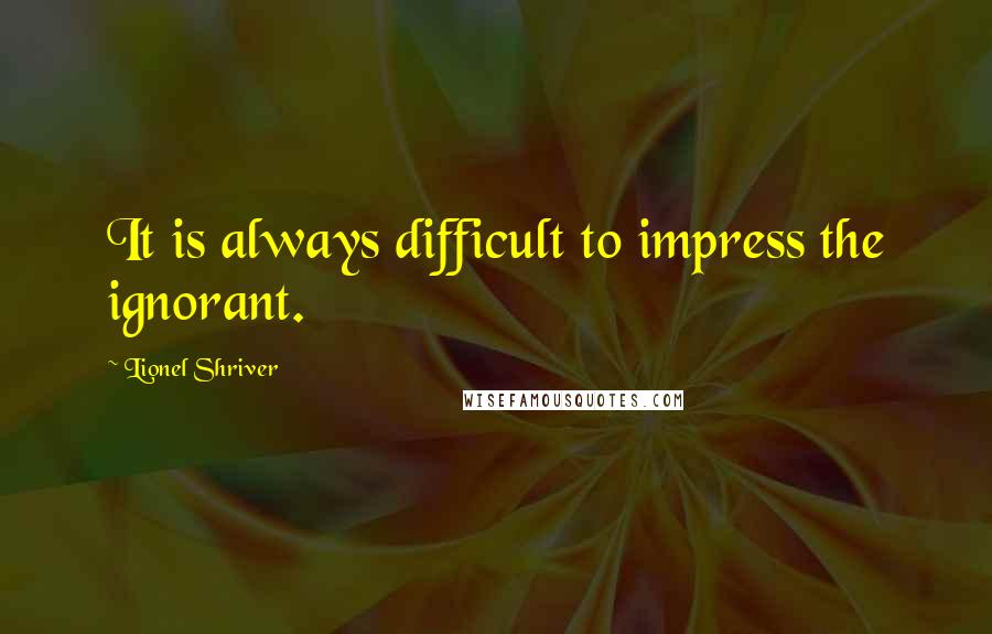 Lionel Shriver Quotes: It is always difficult to impress the ignorant.