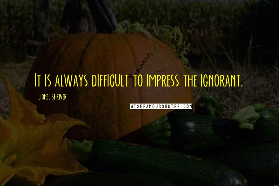 Lionel Shriver Quotes: It is always difficult to impress the ignorant.