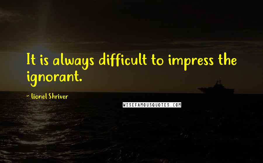 Lionel Shriver Quotes: It is always difficult to impress the ignorant.