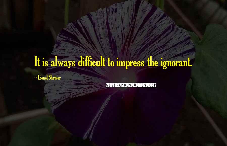 Lionel Shriver Quotes: It is always difficult to impress the ignorant.