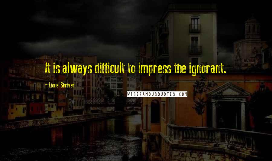 Lionel Shriver Quotes: It is always difficult to impress the ignorant.