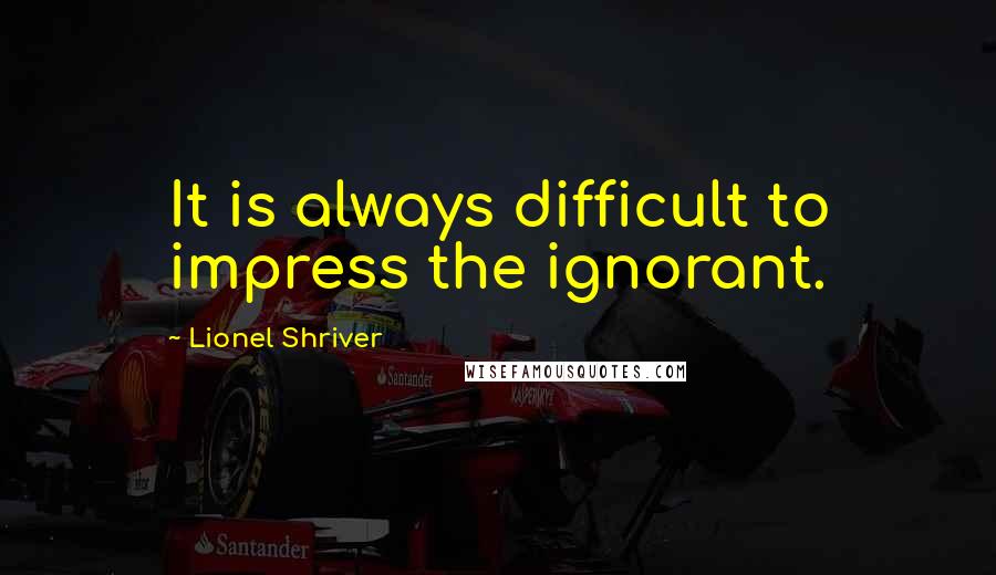 Lionel Shriver Quotes: It is always difficult to impress the ignorant.