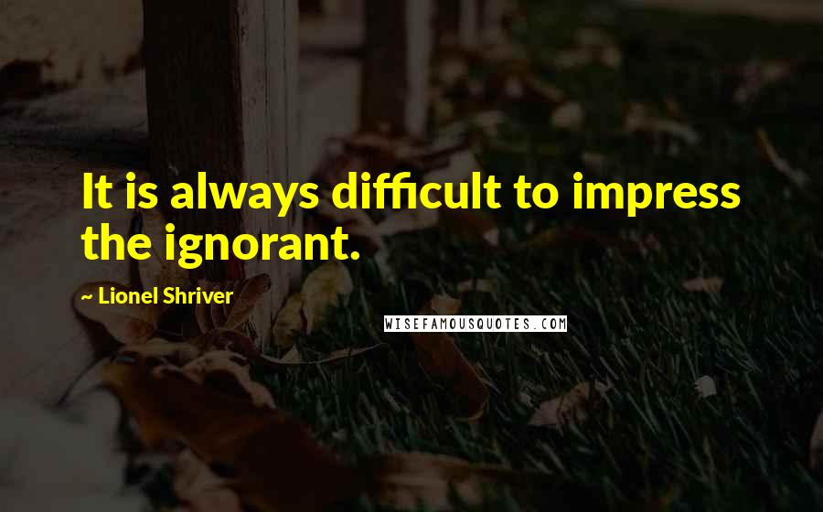 Lionel Shriver Quotes: It is always difficult to impress the ignorant.