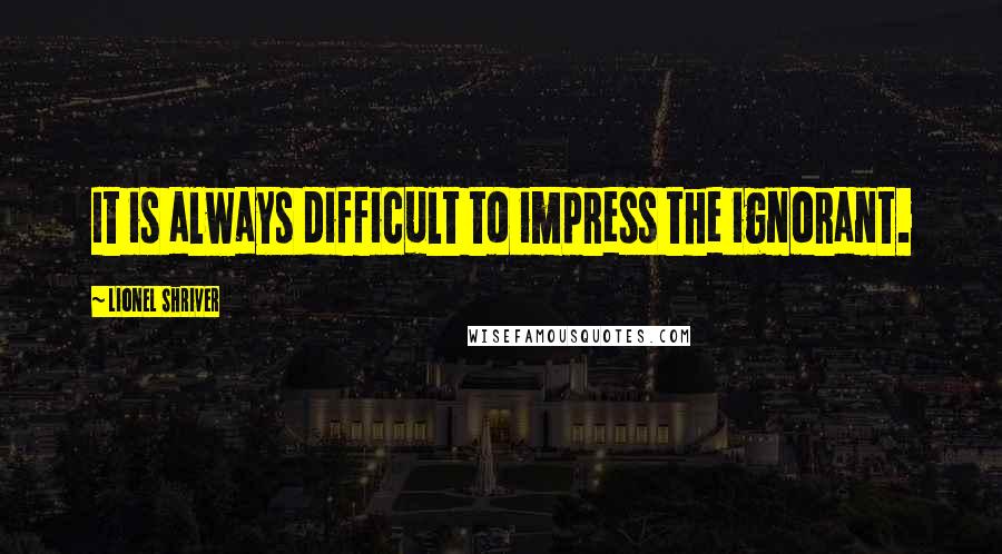 Lionel Shriver Quotes: It is always difficult to impress the ignorant.