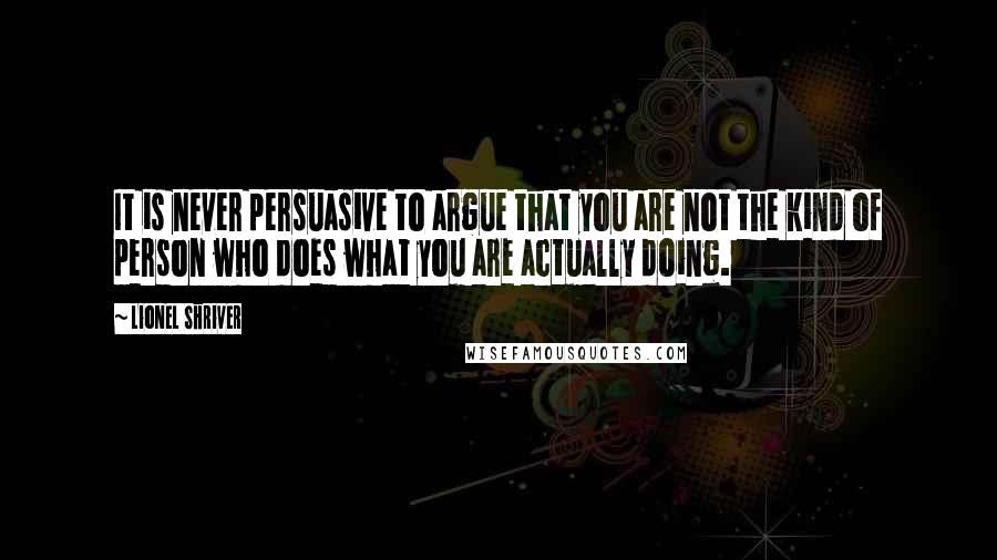 Lionel Shriver Quotes: It is never persuasive to argue that you are not the kind of person who does what you are actually doing.