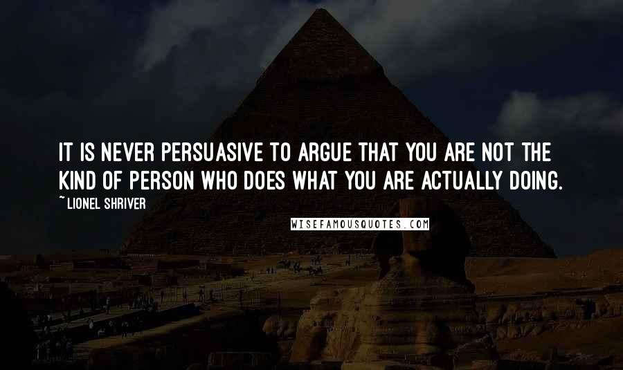 Lionel Shriver Quotes: It is never persuasive to argue that you are not the kind of person who does what you are actually doing.