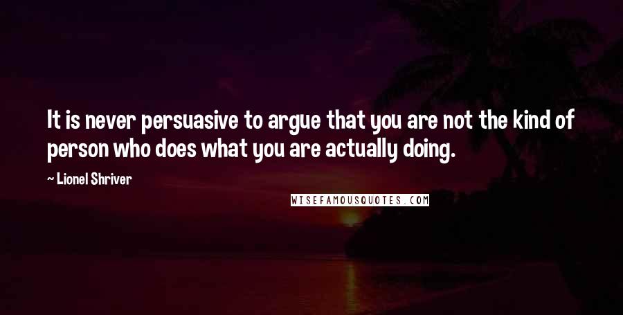 Lionel Shriver Quotes: It is never persuasive to argue that you are not the kind of person who does what you are actually doing.