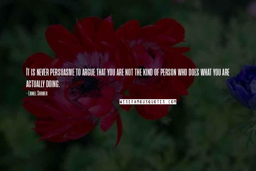 Lionel Shriver Quotes: It is never persuasive to argue that you are not the kind of person who does what you are actually doing.