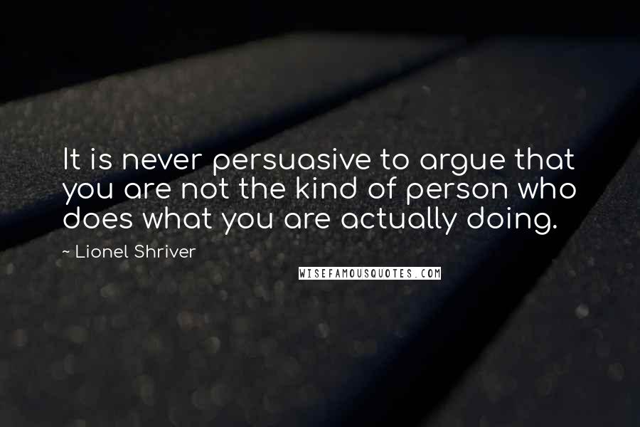 Lionel Shriver Quotes: It is never persuasive to argue that you are not the kind of person who does what you are actually doing.